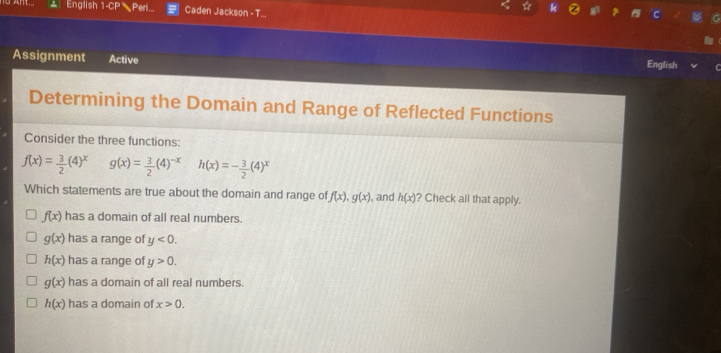 English 1· CP Peri Caden Jackson - T...
Assignment Active
English
Determining the Domain and Range of Reflected Functions
Consider the three functions:
f(x)= 3/2 (4)^x g(x)= 3/2 (4)^-xh(x)=- 3/2 (4)^x
Which statements are true about the domain and range of f(x), g(x) ), and h(x) ? Check all that apply.
f(x) has a domain of all real numbers.
g(x) has a range of y<0</tex>.
h(x) has a range of y>0.
g(x) has a domain of all real numbers.
h(x) has a domain of x>0.