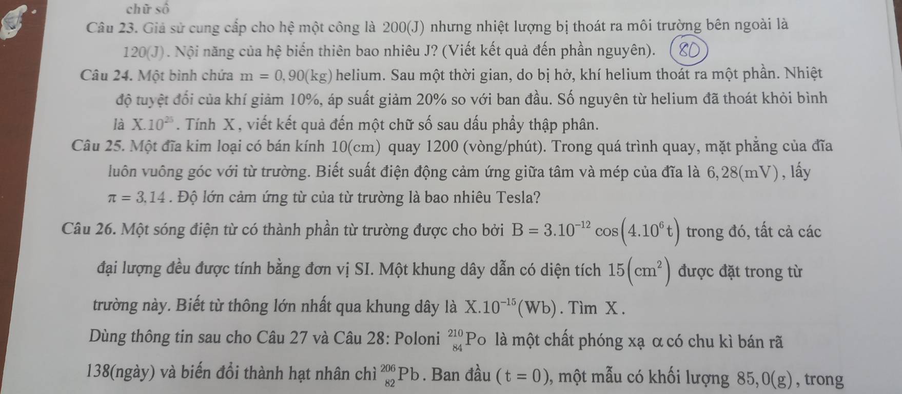 chữ số
Câu 23. Giả sử cung cấp cho hệ một công là 200(J) nhưng nhiệt lượng bị thoát ra môi trường bên ngoài là
120(J) ). Nội năng của hệ biến thiên bao nhiêu J? (Viết kết quả đến phần nguyên). 8D
Câu 24. Một bình chứa m=0,90(kg) helium. Sau một thời gian, do bị hở, khí helium thoát ra một phần. Nhiệt
độ tuyệt đổi của khí giảm 10%, áp suất giảm 20% so với ban đầu. Số nguyên từ helium đã thoát khỏi bình
là X.10^(25). Tính X , viết kết quả đến một chữ số sau dấu phầy thập phân.
Câu 25. Một đĩa kim loại có bán kính 10(cm) quay 1200 (vòng/phút). Trong quá trình quay, mặt phẳng của đĩa
luôn vuông góc với từ trường. Biết suất điện động cảm ứng giữa tâm và mép của đĩa là 6,28(mV), lấy
π =3.14. Độ lớn cảm ứng từ của từ trường là bao nhiêu Tesla?
Câu 26. Một sóng điện từ có thành phần từ trường được cho bởi B=3.10^(-12)cos (4.10^6t) trong đó, tất cả các
đại lượng đều được tính bằng đơn vị SI. Một khung dây dẫn có diện tích 15(cm^2) được đặt trong từ
trường này. Biết từ thông lớn nhất qua khung dây là X.10^(-15)(Wb). Tìm X .
Dùng thông tin sau cho Câu 27 và Câu 28: Poloni beginarrayr 210 84endarray Po là một chất phóng xạ α có chu kì bán rã
138(ngày) và biến đổi thành hạt nhân chì _(82)^(206)Pb. Ban đầu (t=0) , một mẫu có khối lượng 85 ,0(g) , trong