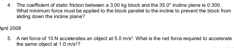 The coefficient of static friction between a 3.00 kg block and the 35.0° incline plane is 0.300. 
What minimum force must be applied to the block parallel to the incline to prevent the block from 
sliding down the incline plane? 
pril 2008 
5. A net force of 10 N accelerates an object at 5.0m/s^2. What is the net force required to accelerate 
the same object at 1.0m/s^2 ?