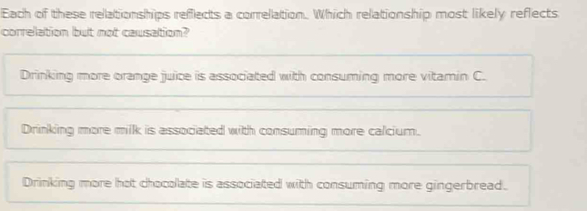 Each of these relationships refflects a correlation. Which relationship most likely reflects
correlation but not causation?
Drinking more orange juice is associated with consuming more vitamin C.
Drinking more milk is associated with consuming more calcium.
Drinking more hot chocolate is associated with consuming more gingerbread.