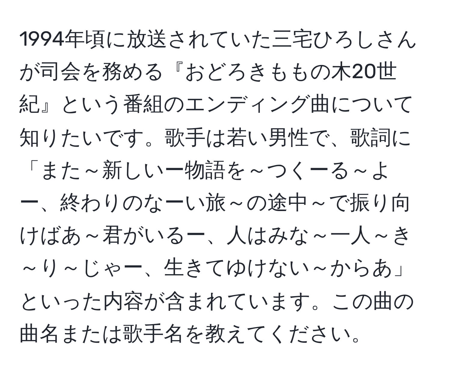 1994年頃に放送されていた三宅ひろしさんが司会を務める『おどろきももの木20世紀』という番組のエンディング曲について知りたいです。歌手は若い男性で、歌詞に「また～新しいー物語を～つくーる～よー、終わりのなーい旅～の途中～で振り向けばあ～君がいるー、人はみな～一人～き～り～じゃー、生きてゆけない～からあ」といった内容が含まれています。この曲の曲名または歌手名を教えてください。