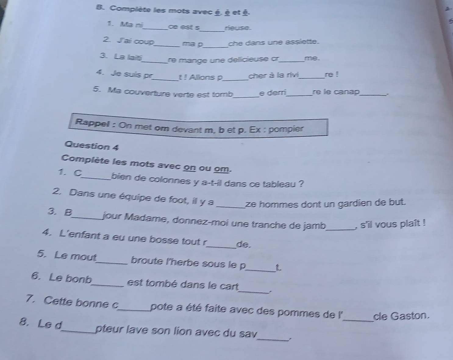 Complète les mots avec é, è et ê. 
_ 
1. Ma ni_ ce est s neuse. 
2. Jai coup_ ma p_ che dans une assiette. 
3. La laït_ re mange une délicieuse cr_ me. 
4. Je suís pr_ t ! Allons p_ cher à la rivi_ re ! 
5. Ma couverture verte est tomb_ e derri_ re le canap_ 
Rappel : On met om devant m, b et p. Ex : pompier 
Question 4 
Complète les mots avec on ou om. 
1. C_ bien de colonnes y a-t-il dans ce tableau ? 
2. Dans une équipe de foot, il y a _ze hommes dont un gardien de but. 
3. B_ jour Madame, donnez-moi une tranche de jamb_ , s'il vous plaît ! 
4. L'enfant a eu une bosse tout r_ de 
5. Le mout_ broute l'herbe sous le p_ t 
_ 
6. Le bonb_ est tombé dans le cart 
7. Cette bonne c_ pote a été faite avec des pommes de l''_ de Gaston. 
8. Le d_ pteur lave son lion avec du sav_ .