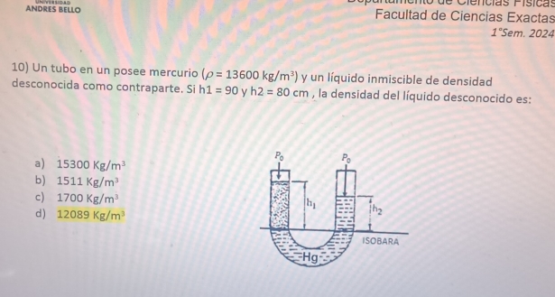 Cienícías Física
ANDRES BELLO Facultad de Ciencias Exactas
1° Sem. 2024
10) Un tubo en un posee mercurio (rho =13600kg/m^3) y un líquido inmiscible de densidad
desconocida como contraparte. Si h1=90 y h2=80cm , la densidad del líquido desconocido es:
a) 15300Kg/m^3
b) 1511Kg/m^3
c) 1700Kg/m^3
d) 12089Kg/m^3