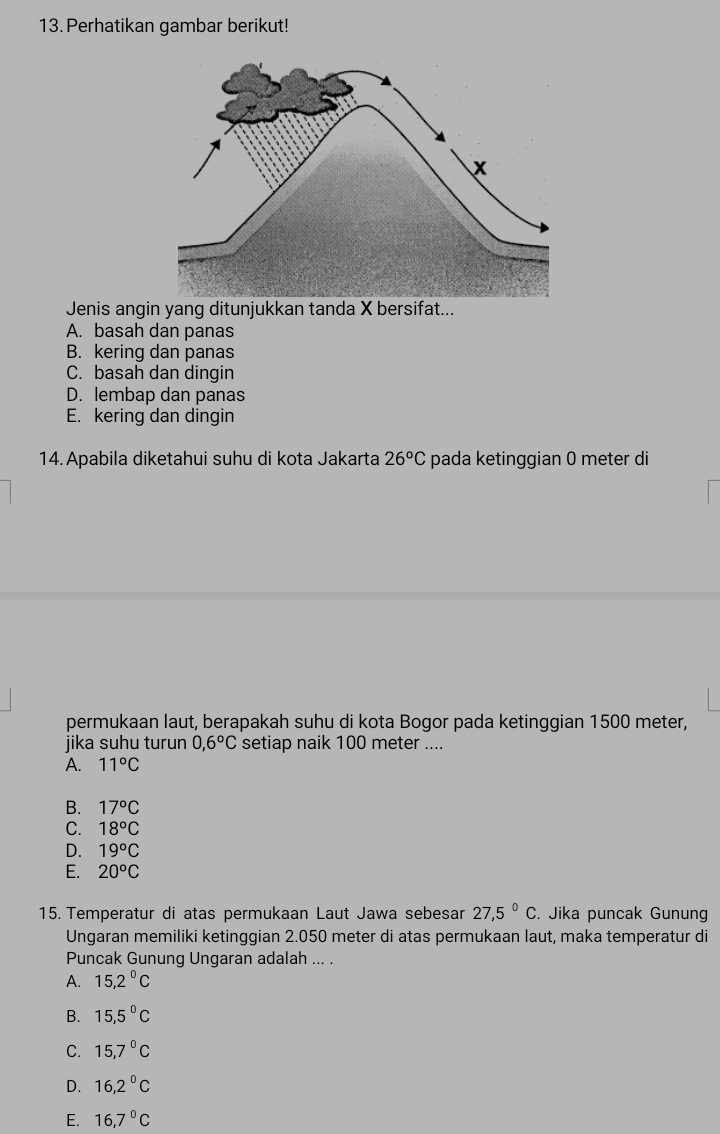 Perhatikan gambar berikut!
Jenis angin yang ditunjukkan tanda X bersifat...
A. basah dan panas
B. kering dan panas
C. basah dan dingin
D. lembap dan panas
E. kering dan dingin
14.Apabila diketahui suhu di kota Jakarta 26°C pada ketinggian 0 meter di
permukaan laut, berapakah suhu di kota Bogor pada ketinggian 1500 meter,
jika suhu turun 0,6°C setiap naik 100 meter....
A. 11°C
B. 17°C
C. 18°C
D. 19°C
E. 20°C
15. Temperatur di atas permukaan Laut Jawa sebesar 27,5°C. Jika puncak Gunung
Ungaran memiliki ketinggian 2.050 meter di atas permukaan laut, maka temperatur di
Puncak Gunung Ungaran adalah ... .
A. 15,2°C
B. 15,5°C
C. 15,7°C
D. 16,2°C
E. 16,7°C