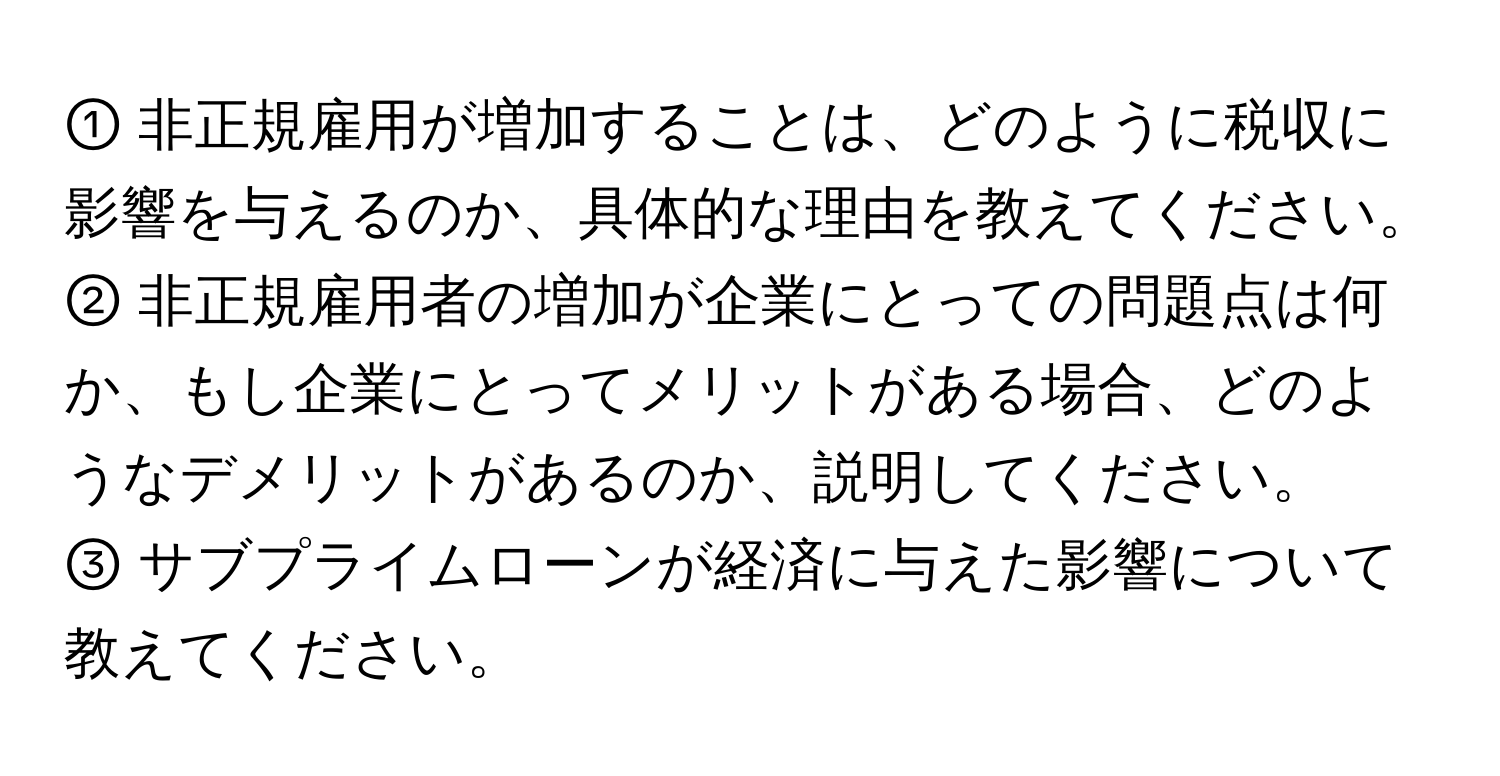 ① 非正規雇用が増加することは、どのように税収に影響を与えるのか、具体的な理由を教えてください。

② 非正規雇用者の増加が企業にとっての問題点は何か、もし企業にとってメリットがある場合、どのようなデメリットがあるのか、説明してください。

③ サブプライムローンが経済に与えた影響について教えてください。