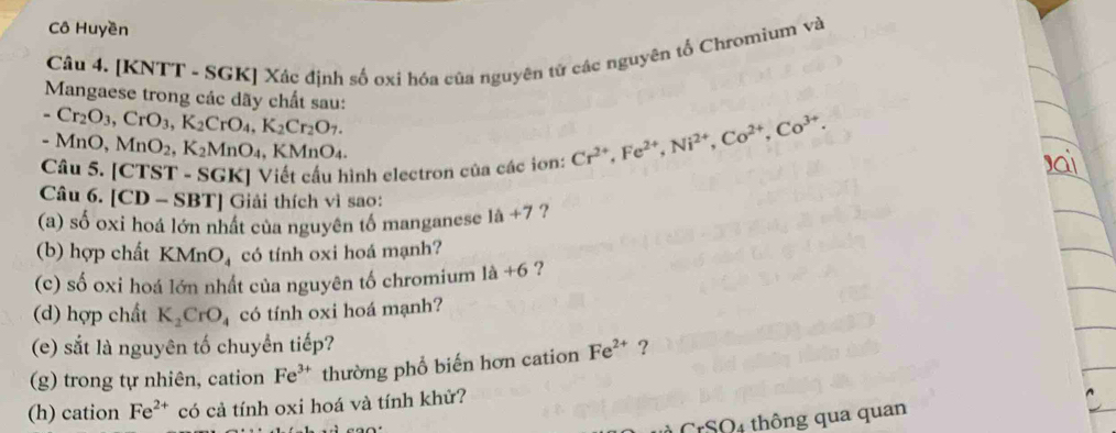 Cô Huyền 
Câu 4. [KNTT - SGK] Xác định số ơxi hóa của nguyên tử các nguyên tố Chromium và 
Mangaese trong các dãy chất sau:
-Cr_2O_3, CrO_3, K_2CrO_4, K_2Cr_2O_7.
-MnO, MnO_2, K_2MnO_4, KMnO_4. 
Câu 5. [CTST - SGK] Viết cấu hình electron của các iơn: Cr^(2+), Fe^(2+), Ni^(2+), Co^(2+), Co^(3+). 
Câu 6. [CD - SBT] Giải thích vì sao: 
(a) số oxi hoá lớn nhất của nguyên tố manganese 1a+7 ? 
(b) hợp chất KMnO_4 có tính oxi hoá mạnh? 
(c) số oxi hoá lớn nhất của nguyên tố chromium 1a+6 ? 
(d) hợp chất K_2CrO_4 có tính oxi hoá mạnh? 
(e) sắt là nguyên tố chuyển tiếp? 
(g) trong tự nhiên, cation Fe^(3+) thường phổ biến hơn cation Fe^(2+) ? 
(h) cation Fe^(2+) có cả tính oxi hoá và tính khử? 
CrSO4 thông qua quan