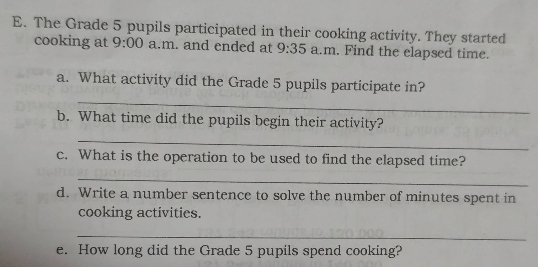 The Grade 5 pupils participated in their cooking activity. They started 
cooking at 9:00 a.m. and ended at 9:35 a.m. Find the elapsed time. 
a. What activity did the Grade 5 pupils participate in? 
_ 
b. What time did the pupils begin their activity? 
_ 
c. What is the operation to be used to find the elapsed time? 
_ 
d. Write a number sentence to solve the number of minutes spent in 
cooking activities. 
_ 
e. How long did the Grade 5 pupils spend cooking?