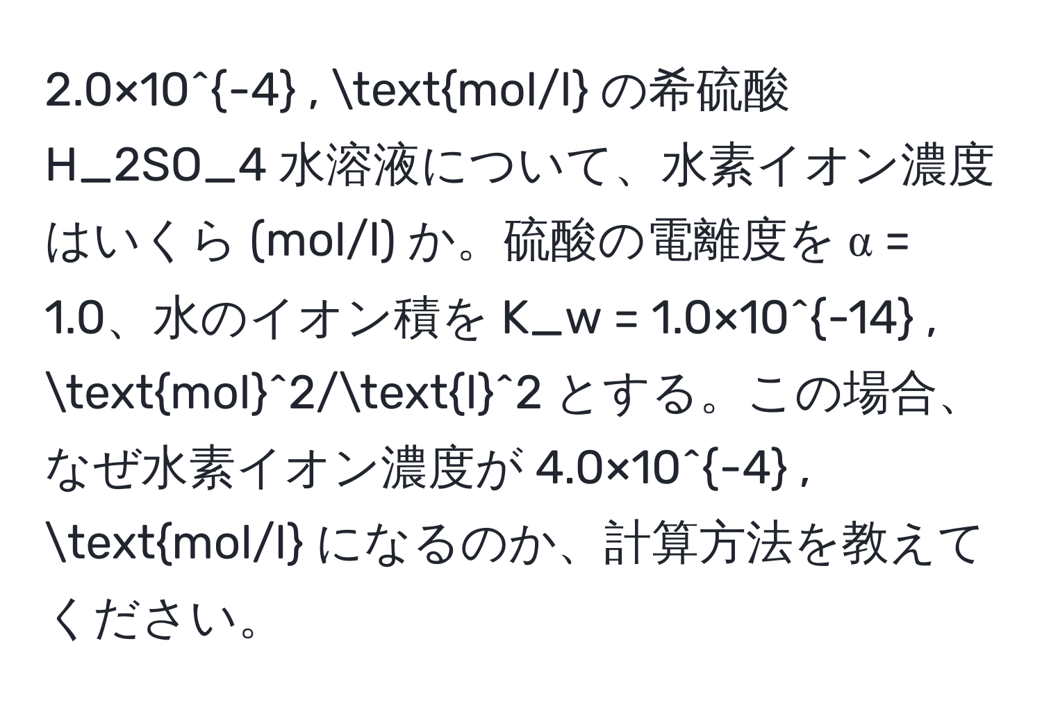 2.0×10^(-4) , mol/l の希硫酸 H_2SO_4 水溶液について、水素イオン濃度はいくら (mol/l) か。硫酸の電離度を α = 1.0、水のイオン積を K_w = 1.0×10^(-14) , (mol)^(2/l)^2 とする。この場合、なぜ水素イオン濃度が 4.0×10^(-4) , mol/l になるのか、計算方法を教えてください。