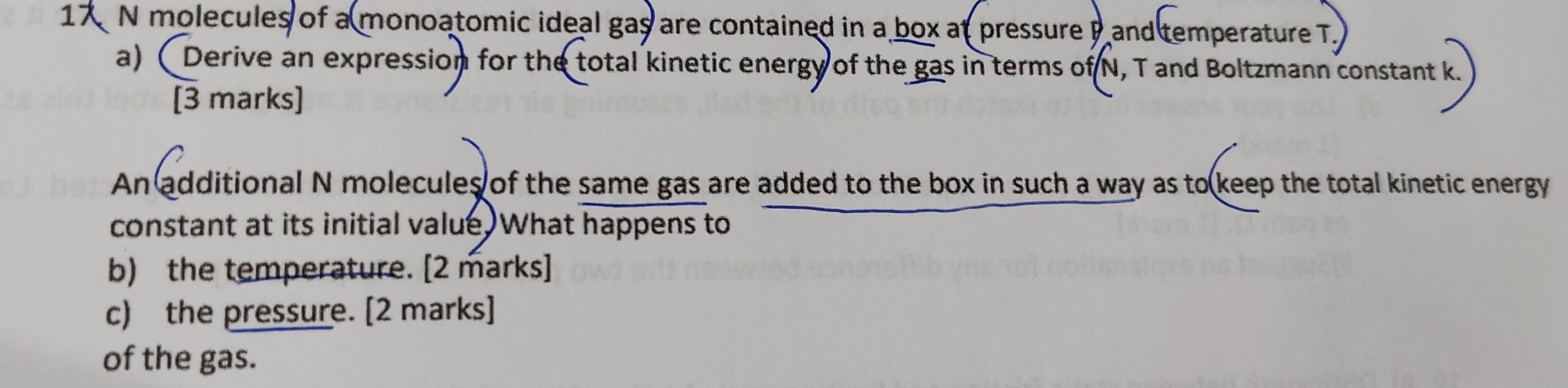 molecules of a monoatomic ideal gas are contained in a box at pressure P and temperature T. 
a)( Derive an expression for the total kinetic energy of the gas in terms of N, T and Boltzmann constant k
[3 marks] 
An additional N molecules of the same gas are added to the box in such a way as to keep the total kinetic energy 
constant at its initial value. What happens to 
b) the temperature. [2 marks] 
c) the pressure. [2 marks] 
of the gas.