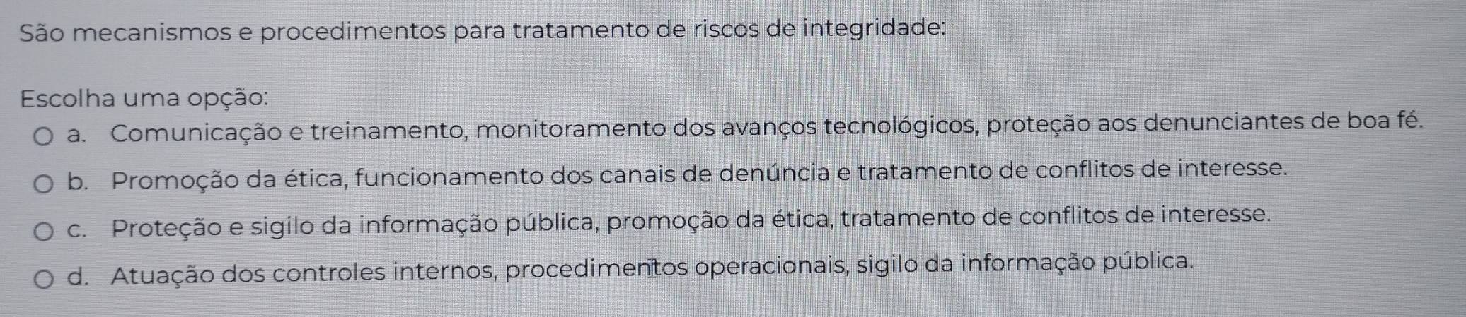 São mecanismos e procedimentos para tratamento de riscos de integridade:
Escolha uma opção:
a Comunicação e treinamento, monitoramento dos avanços tecnológicos, proteção aos denunciantes de boa fé.
b. Promoção da ética, funcionamento dos canais de denúncia e tratamento de conflitos de interesse.
c. Proteção e sigilo da informação pública, promoção da ética, tratamento de conflitos de interesse.
d. Atuação dos controles internos, procedimentos operacionais, sigilo da informação pública.