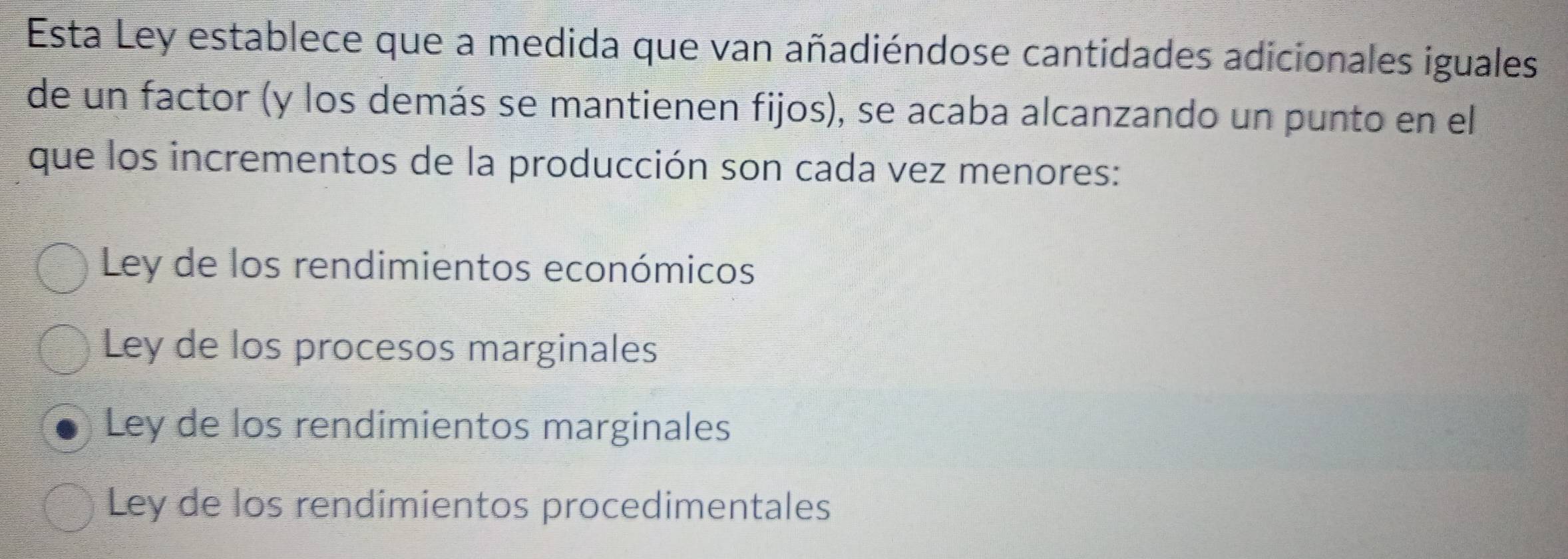 Esta Ley establece que a medida que van añadiéndose cantidades adicionales iguales
de un factor (y los demás se mantienen fijos), se acaba alcanzando un punto en el
que los incrementos de la producción son cada vez menores:
Ley de los rendimientos económicos
Ley de los procesos marginales
Ley de los rendimientos marginales
Ley de los rendimientos procedimentales