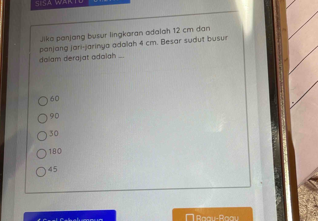 SISA WAK
Jika panjang busur lingkaran adalah 12 cm dan
panjang jari-jarinya adalah 4 cm. Besar sudut busur
dalam derajat adalah ....
60
90
30
180
45
Raau-Raau