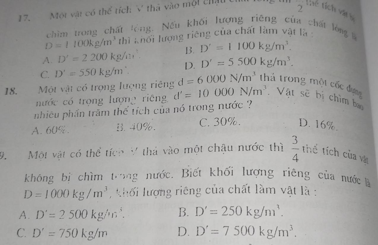 Một vật có thể tích V thả vào một chấu
2 thể tích vật bị
chìm trong chất lỏng. Nếu khối lượng riêng của chất lòng l
D=1100kg/m^3 thì khối lượng riêng của chất làm vật là :
B. D'=1100kg/m^3.
A. D'=2200kg/m^3.
D. D'=5500kg/m^3.
C. D'=550kg/m^.. 
18. Một vật có trọng lượng riêng d=6000N/m^3 thả trong một cốc đựng
nước có trọng lượng riêng d'=10000N/m^3 Vật sẽ bị chìm bao
nhiêu phần trăm thế tích của nó trong nước ?
A. 60%. B. 40%.
C. 30%. D. 16%.
9. Một vật có thể tích V thả vào một chậu nước thì  3/4  thể tích của vật
không bị chìm trong nước. Biết khối lượng riêng của nước là
D=1000kg/m^3 khối lượng riêng của chất làm vật là :
A. D'=2500kg/m^3. B. D'=250kg/m^3.
C. D'=750kg/m D. D'=7500kg/m^3.