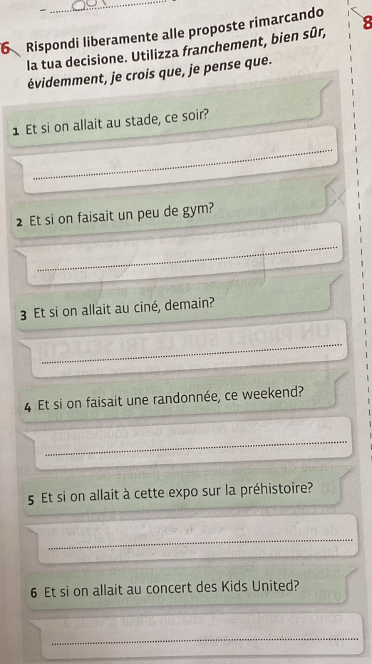 Rispondi liberamente alle proposte rimarcando 
la tua decisione. Utilizza franchement, bien sûr, 
évidemment, je crois que, je pense que. 
1 Et si on allait au stade, ce soir? 
2 Et si on faisait un peu de gym? 
3 Et si on allait au ciné, demain? 
4 Et si on faisait une randonnée, ce weekend? 
5 Et si on allait à cette expo sur la préhistoire? 
6 Et si on allait au concert des Kids United?