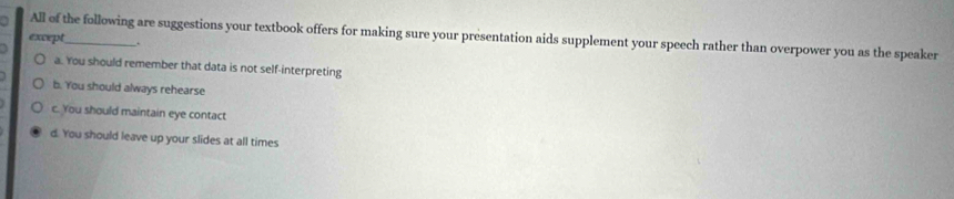 All of the following are suggestions your textbook offers for making sure your presentation aids supplement your speech rather than overpower you as the speaker
except_ .
a. You should remember that data is not self-interpreting
b. You should always rehearse
c. You should maintain eye contact
d. You should leave up your slides at all times