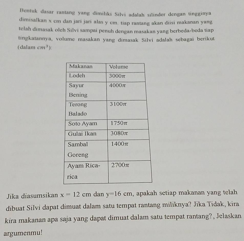 Bentuk dasar rantang yang dimiliki Silvi adalah silinder dengan tingginya 
dimisalkan x cm dan jari jari alas y cm. tiap rantang akan diisi makanan yang 
telah dimasak oleh Silvi sampai penuh dengan masakan yang berbeda-beda tiap 
tingkatannya, volume masakan yang dimasak Silvi adalah sebagai berikut 
(dalam cm^3). 
Jika diasumsikan x=12cm dan y=16cm , apakah setiap makanan yang telah 
dibuat Silvi dapat dimuat dalam satu tempat rantang miliknya? Jika Tidak, kira 
kira makanan apa saja yang dapat dimuat dalam satu tempat rantang?, Jelaskan 
argumenmu!