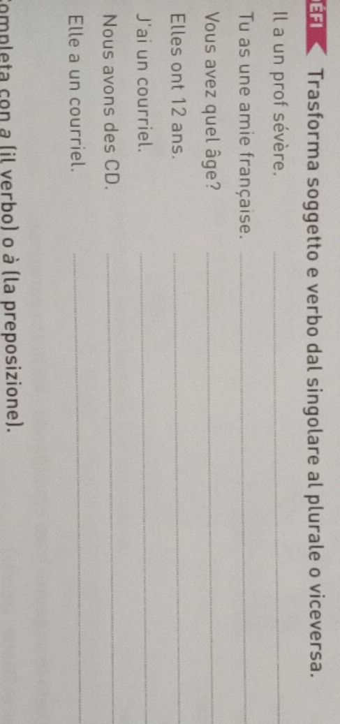 EFI Trasforma soggetto e verbo dal singolare al plurale o viceversa. 
Il a un prof sévère._ 
Tu as une amie française._ 
Vous avez quel âge?_ 
Elles ont 12 ans._ 
J'ai un courriel._ 
Nous avons des CD. 
_ 
Elle a un courriel. 
_ 
completa con a (il verbo) o à (la preposizione).