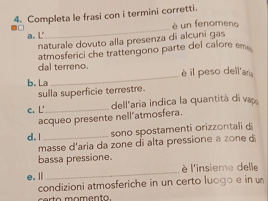 Completa le frasi con i termini corretti. 
è un fenomeno 
a. L 
_ 
naturale dovuto alla presenza di alcuṇi gas 
atmosferici che trattengono parte del calore eme 
dal terreno. 
è il peso dellaria 
b. La 
_ 
sulla superficie terrestre. 
c. L_ dell'aria indica la quantità dí vapo 
acqueo presente nell’atmosfera. 
d. l_ 
sono spostamenti orizzontali di 
masse d’aria da zone di alta pressione a zone di 
bassa pressione. 
l'insieme delle 
e.Ⅱ 
_ 
condizioni atmosferiche in un certo luogo e in un 
certo momento.