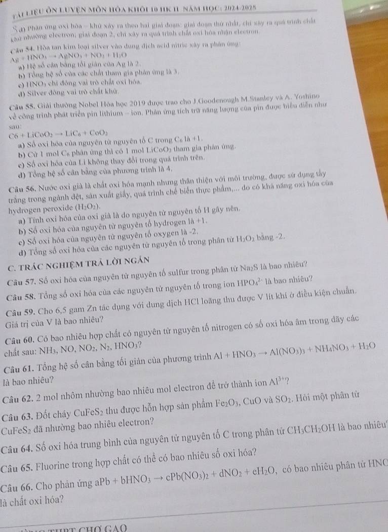 Tài LiệU Ôn LUyện Môn hòa khôi 10 hK 11 năm học: 2024-2025
S a) Phân ứng oxỉ hóa - khủ xây ra theo hai giai đoạn: giai đoạn thứ nhất, chi xây ra quá trình chất
Chu nhường electron; giai đoạn 2, chi xây ra quả trình chất osi hóa nhận electron.
cau 54. Hòa tan kim loại silver vào dung địch acid nitric xây ra phân ứng:
Ag+HNO_3to AgNO_3+NO_3+H_2O
a) Hệ số cân bằng tối giản của Ag là 2.
b) Tổng hệ số của các chất tham gia phân ứng là 3.
c) HNO3 chỉ đồng vai trò chất oxi hóa.
d) Silver đóng vai trò chất khử.
Câu 55. Giải thường Nobel Hóa học 2019 được trao cho J.Goodenough M.Stanley và A. Yoshino
về công trình phát triển pin lithium - ion. Phân ứng tích trữ năng lượng của pin được biểu diễn như
sau
C6+LiCoO_2to LiC_6+CoO_2
a) Sổ oxi hóa của nguyên từ nguyên tổ C trong C_n+1a+1.
b) Cử 1 mol C₆ phân ứng thì có 1 mol LiCoO₂ tham gia phân ứng.
c) Số oxỉ hóa của Li không thay đổi trong quá trình trên.
đ) Tổng hệ số cân bằng của phương trình là 4,
Câu 56, Nước oxỉ già là chất oxi hóa mạnh nhưng thân thiện với môi trường, được sứ dụng tây
trắng trong ngành đệt, sản xuất giấy, quá trình chế biến thực phẩm,... do có khá năng oxi hóa của
hydrogen peroxide (H_2O_2).
a) Tính oxi hóa của oxi già là do nguyên tử nguyên tố H gây nên.
b) Số oxi hóa của nguyên từ nguyên tổ hydrogen 1a+1.
ec) Số oxi hóa của nguyên tử nguyên tổ oxygen 1h-2.
d) Tổng số oxi hỏa của các nguyên tử nguyên tổ trong phân từ H_2O_2 bàng -2.
C. tráC nghiệM trả lời ngán
Câu 57. Số oxi hóa của nguyên tử nguyên tố sulfur trong phân tứ Na₂S là bao nhiêu?
Câu 58. Tổng số oxi hóa của các nguyên tử nguyên tố trong ion HPO_4^((2-) là bao nhiêu?
Câu 59. Cho 6,5 gam Zn tác dụng với dung dịch HCl loãng thu được V lít khí ở điều kiện chuẩn.
Giả trị của V là bao nhiêu?
Câu 60. Có bao nhiêu hợp chất có nguyên tử nguyên tố nitrogen có số oxi hóa âm trong dãy các
chất sau: NH_3),NO,NO_2,N_2,HNO_3 ?
Câu 61. Tổng hệ số cân bằng tối giản của phương trình Al+HNO_3to Al(NO_3)_3+NH_4NO_3+H_2O
là bao nhiêu?
Câu 62. 2 mol nhôm nhường bao nhiêu mol electron để trở thành ion Al^(3+) ?
Câu 63. Đốt cháy C ,1)^circ  e S_2 :  thu được hỗn hợp sản phẩm Fe O_3 CuO và SO_2. Hỏi một phân từ
CuFeS₂ đã nhường bao nhiêu electron?
Câu 64. Số oxi hóa trung bình của nguyên tử nguyên tố C trong phân tử CH_3CH_2OH là bao nhiêu
Câu 65. Fluorine trong hợp chất có thể có bao nhiêu số oxi hóa?
Câu 66. Cho phản ứng aPb+bHNO_3to cPb(NO_3)_2+dNO_2+eH_2O ,  có bao nhiêu phân tử HNC
là chất oxi hóa?