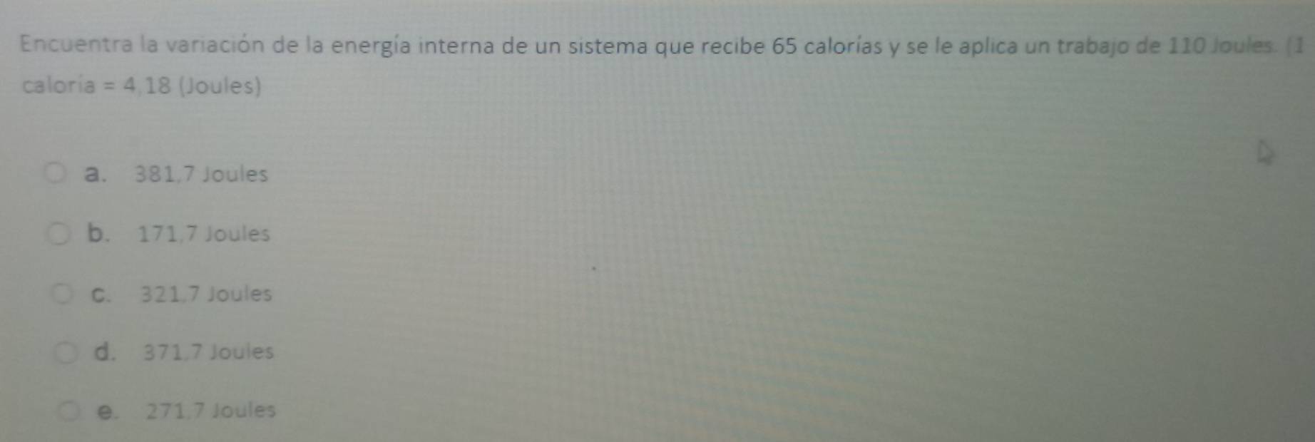 Encuentra la variación de la energía interna de un sistema que recibe 65 calorías y se le aplica un trabajo de 110 Joules. (1
caloría =4,18 (Joules)
a. 381,7 Joules
b. 171,7 Joules
C. 321,7 Joules
d. 371,7 Joules
e. 271,7 Joules