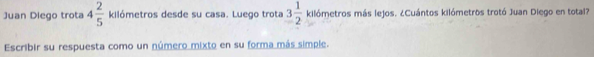 Juan Diego trota 4 2/5  kilómetros desde su casa. Luego trota 3 1/2  kilómetros más lejos. ¿Cuántos kilómetros trotó Juan Diego en total? 
Escribir su respuesta como un número mixto en su forma más simple.