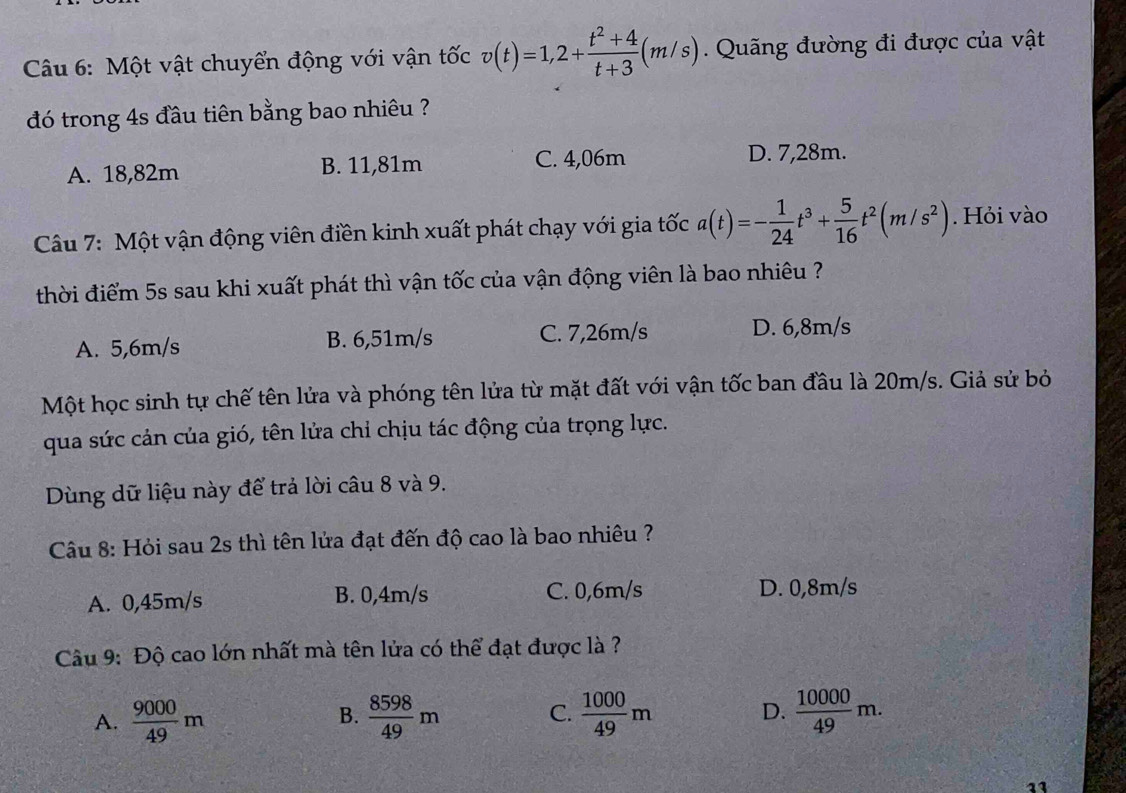 Một vật chuyển động với vận tốc v(t)=1,2+ (t^2+4)/t+3 (m/s). Quãng đường đi được của vật
đó trong 4s đầu tiên bằng bao nhiêu ?
A. 18,82m B. 11,81m C. 4,06m
D. 7,28m.
Câu 7: Một vận động viên điền kinh xuất phát chạy với gia tốc a(t)=- 1/24 t^3+ 5/16 t^2(m/s^2). Hỏi vào
thời điểm 5s sau khi xuất phát thì vận tốc của vận động viên là bao nhiêu ?
A. 5,6m/s B. 6,51m/s C. 7,26m/s D. 6,8m/s
Một học sinh tự chế tên lửa và phóng tên lửa từ mặt đất với vận tốc ban đầu là 20m/s. Giả sử bỏ
qua sức cản của gió, tên lửa chỉ chịu tác động của trọng lực.
Dùng dữ liệu này để trả lời câu 8 và 9.
Câu 8: Hỏi sau 2s thì tên lửa đạt đến độ cao là bao nhiêu ?
A. 0,45m/s B. 0,4m/s C. 0,6m/s D. 0,8m/s
Câu 9: Độ cao lớn nhất mà tên lửa có thể đạt được là ?
D.
A.  9000/49 m  8598/49 m C.  1000/49 m  10000/49 m. 
B.
11