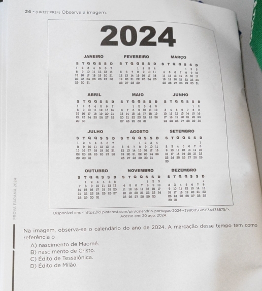 24 - (H63251PR24) Observe a imagem.
2024
JANEIRO FEVEREIRO março
1 2 3 4 5 @ 7 S T Q Q S SD S T Q Q S S D 1 2 3 4 S T Q Q sS D 1 2 ǒ
16 10 17 18 19 20 21 8 9 10 11 12 13 14 0 6 7 8 9 10 11 18 19 20 21 22 33 24 4 8 4 7 8 9 10
20 30 31 23 23 34 20 20 27 28 19 20 21 22 23 24 28 12 13 14 18 18 17 18 13 38 53 54 1/8 16 7P
28 27 28 29 25 26 27 24 29 30 31
ABRIL MAIO JUNHO
1  3 4 8 0 ？ S T Q Q SSD S T Q Q S S D S T Q Q S S D
1 2 3 4 5 1 2
0 10 37 10 19 2 = 8 9 10 11 12 13 14 6 7 8 9 10 11 18 3 4 8 4 7 8 9
13 14 19 10 17 16 19 10 11 18 13 54 18 1
20 30 22 23 24 25 20 27 28 27 28 29 30 31 20 21 22 23 24 25 26 17 18 19 20 21 22 23 24 25 20 27 28 29 30
JULHO AGOSTO SETEMBRO
S T Q Q S S D S T Q Q S S D S T Q Q S S D
1 2 3 4 5 0 ? 1 2 3 4
10 30 17 18 19 20 31 8 0 10 11 1:2 15 14 8 6 T 8 9 10 11 12 13 14 15 16 17 18 0 10 11 12 13 14 18 2 3 4 5 6 7 8
29 30 31 22 23 24 25 26 97 28 19 20 21 22 23 24 25  28 29 30 31 23 24 25 26 27 28 29 16 17 18 19 20 21 23
26 27
30
OUTUBRO NOVEMBRO DEZEMBRO
s
s T Q Q s s D 1 8 3 4 5 0 s T Q Q s s D 1 2 3 T Q a s s D
1
7 ª 0 10 11 12 13
14 18 16 17 18 59 20 4 B G T B D 10 2 3 4 8  0 7
α 25 26 2T 28 29 30 18 19 20 21 22 23 34 58 17 18 19 20 21 22 23 84 25 20 27 28 29
21 22 11 19 53 14 15 16 17 9 10 11 12 13 14 15
28 29 30 31 23 24 25 26 27
30 31
Disponivel em:
Acesso em: 20 ago. 2024.
Na imagem, observa-se o calendário do ano de 2024. A marcação desse tempo tem como
referência o
A) nascimento de Maomé.
B) nascimento de Cristo.
C) Édito de Tessalônica.
D) Édito de Milão.