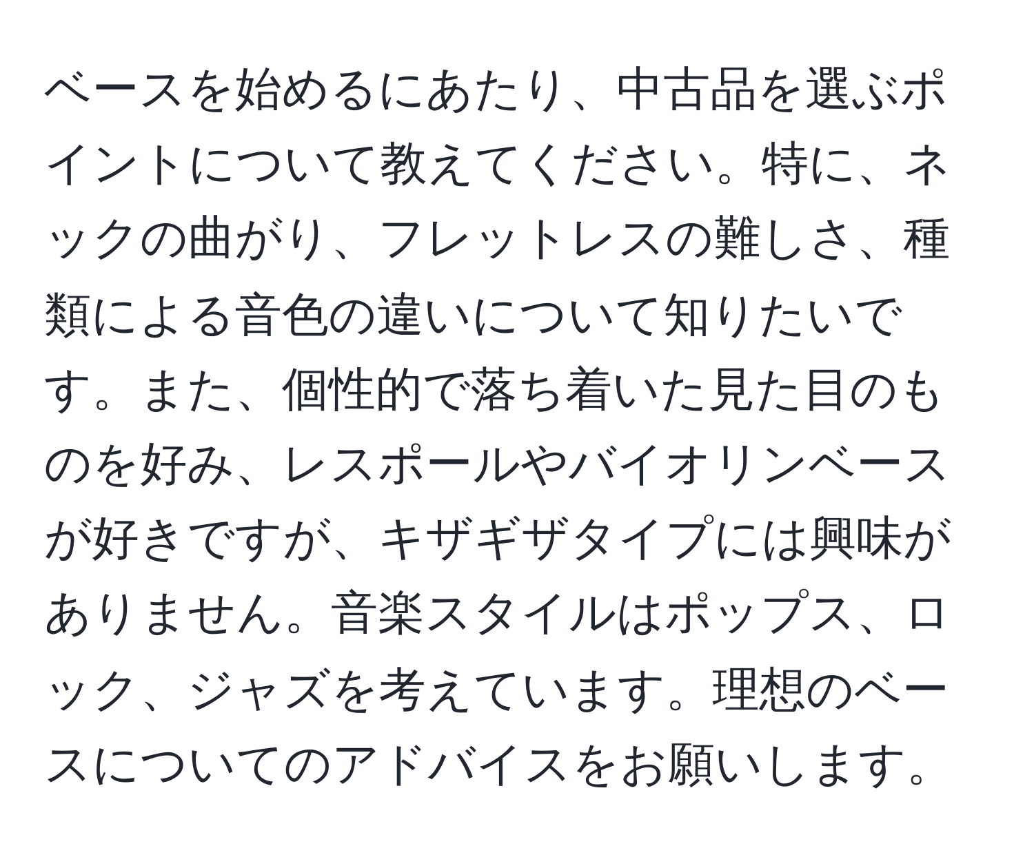 ベースを始めるにあたり、中古品を選ぶポイントについて教えてください。特に、ネックの曲がり、フレットレスの難しさ、種類による音色の違いについて知りたいです。また、個性的で落ち着いた見た目のものを好み、レスポールやバイオリンベースが好きですが、キザギザタイプには興味がありません。音楽スタイルはポップス、ロック、ジャズを考えています。理想のベースについてのアドバイスをお願いします。