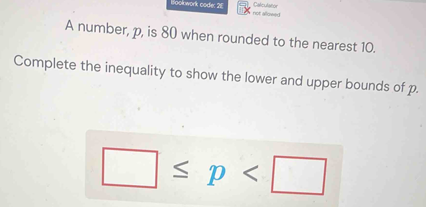 Calculator 
Bookwork code: 2E not allowed 
A number, p, is 80 when rounded to the nearest 10. 
Complete the inequality to show the lower and upper bounds of p.
□ ≤ p