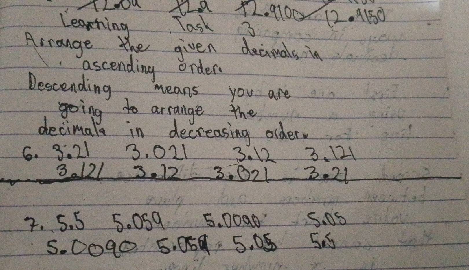 TLOu 12a +2. 9100 12. 9150 
Learning Task 3 
Arrange the given decimals in 
ascending order. 
Descending 
means you are 
going to arrange the 
decimals in decreasing older. 
6. 3. 21 3. 021 3. 21
3. 12
3121 3. 12 3. 021 3. 21
2. 5. 5 5. 0S9 5. 0090 S. 0S
5. 0O90 5. 069 5. 08 55