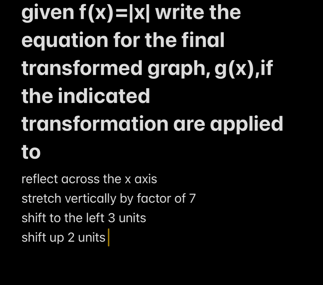 given f(x)=|x| write the
equation for the final
transformed graph, g(x) ,if
the indicated
transformation are applied
to
reflect across the x axis
stretch vertically by factor of 7
shift to the left 3 units
shift up 2 units