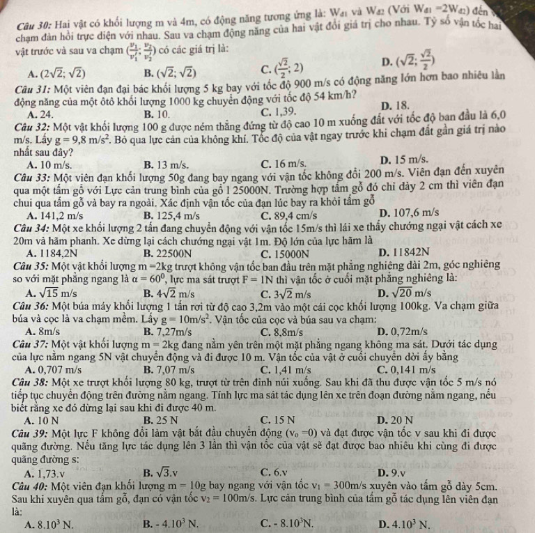 Hai vật có khối lượng m và 4m, có động năng tương ứng là: W_d1 và W_42 (Với W_41=2W_42) đến
chạm đàn hồi trực diện với nhau. Sau va chạm động năng của hai vật đổi giá trị cho nhau. Tỷ cwidehat O vận tốc hai
vật trước và sau va chạm (frac v_1v_1',frac v_2v_2') có các giá trị là:
A. (2sqrt(2);sqrt(2)) B. (sqrt(2);sqrt(2)) C. ( sqrt(2)/2 ;2)
D. (sqrt(2); sqrt(2)/2 )
Câu 31: Một viên đạn đại bác khối lượng 5 kg bay với tốc độ 900 m/s có động năng lớn hơn bao nhiêu lần
động năng của một ôtô khối lượng 1000 kg chuyển động với tốc độ 54 km/h?
A. 24. B. 10. C. 1,39. D. 18.
Câu 32: Một vật khối lượng 100 g được ném thẳng đứng từ độ cao 10 m xuống đất với tốc độ ban đầu là 6,0
m/s. Lấy g=9,8m/s^2. Bỏ qua lực cản của không khí. Tốc độ của vật ngay trước khi chạm đất gần giá trị nào
nhất sau đây?
A. 10 m/s. B. 13 m/s. C. 16 m/s. D. 15 m/s.
Câu 33: Một viên đạn khối lượng 50g đang bay ngang với vận tốc không đổi 200 m/s. Viên đạn đến xuyên
qua một tấm gỗ với Lực cản trung bình của gỗ 1 25000N. Trường hợp tầm gỗ đó chi dày 2 cm thì viên đạn
chui qua tấm gỗ và bay ra ngoài. Xác định vận tốc của đạn lúc bay ra khỏi tầm gỗ
A. 141,2 m/s B. 125,4 m/s C. 89,4 cm/s D. 107,6 m/s
Câu 34: Một xe khối lượng 2 tấn đang chuyển động với vận tốc 15m/s thì lái xe thấy chướng ngại vật cách xe
20m và hãm phanh. Xe dừng lại cách chướng ngại vật 1m. Độ lớn của lực hãm là
A. 1184,2N B. 22500N C. 15000N D. 11842N
Câu 35: Một vật khối lượng m=2kg trượt không vận tốc ban đầu trên mặt phẳng nghiệng dài 2m, góc nghiêng
so với mặt phăng ngang là alpha =60° , lực ma sát trượt F=1N thì vận tốc ở cuối mặt phẳng nghiêng là:
A. sqrt(15)m/s B. 4sqrt(2)m/s C. 3sqrt(2)m/s D. sqrt(20)m/s
Câu 36: Một búa máy khối lượng 1 tấn rơi từ độ cao 3,2m vào một cái cọc khối lượng 100kg. Va chạm giữa
búa và cọc là va chạm mềm. Lấy g=10m/s^2.  Vận tốc của cọc và búa sau va chạm:
A. 8m/s B. 7,27m/s C. 8,8m/s D. 0,72m/s
Câu 37: Một vật khổi lượng m=2kg đang nằm yên trên một mặt phẳng ngang không ma sát. Dựới tác dụng
của lực nằm ngang 5N vật chuyển động và đi được 10 m. Vận tốc của vật ở cuối chuyển dời ấy bằng
A. 0,707 m/s B. 7,07 m/s C. 1,41 m/s C. 0,141 m/s
Câu 38: Một xe trượt khối lượng 80 kg, trượt từ trên đinh núi xuống. Sau khi đã thu được vận tốc 5 m/s nó
tiếp tục chuyển động trên đường nằm ngang. Tính lực ma sát tác dụng lên xe trên đoạn đường nằm ngang, nếu
biết rằng xe đó dừng lại sau khi đi được 40 m.
A. 10 N B. 25 N C. 15 N D. 20 N
Câu 39: Một lực F không đổi làm vật bắt đầu chuyển động (v_0=0) và đạt được vận tốc v sau khi đi được
quãng đường. Nếu tăng lực tác dụng lên 3 lần thì vận tốc của vật sẽ đạt được bao nhiêu khi cùng đi được
quãng đường s:
A. 1,73.v B. sqrt(3).v C. 6.v D. 9.v
Câu 40: Một viên đạn khối lượng m=10g bay ngang với vận tốc v_1=300m/s xuyên vào tấm gỗ dày 5cm.
Sau khi xuyên qua tấm gỗ, đạn có vận tốc v_2=100m/s. Lực cản trung bình của tầm gỗ tác dụng lên viên đạn
là:
A. 8.10^3N. B. -4.10^3N. C. -8.10^3N. D. 4.10^3N.