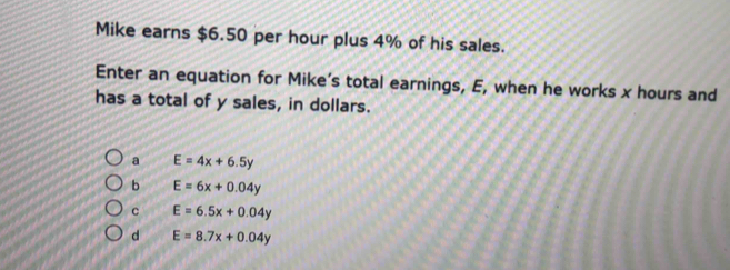 Mike earns $6.50 per hour plus 4% of his sales.
Enter an equation for Mike’s total earnings, E, when he works x hours and
has a total of y sales, in dollars.
a E=4x+6.5y
b E=6x+0.04y
C E=6.5x+0.04y
d E=8.7x+0.04y