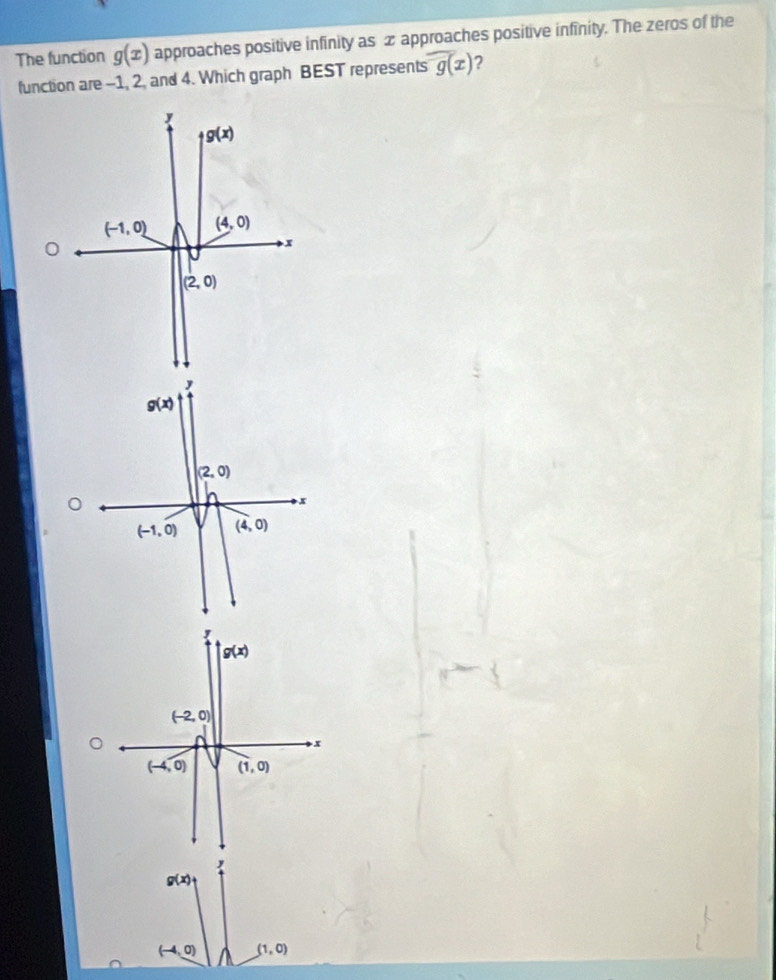 The function g(x) approaches positive infinity as x approaches positive infinity. The zeros of the
function are -1, 2, and 4. Which graph BEST represents g(x) ?
g(x)
(-1,0) (4,0)
x
(2,0)
g(x)
(-2,0)
x
(-4,0) (1,0)
,
g(x)
(-4,0) (1,0)