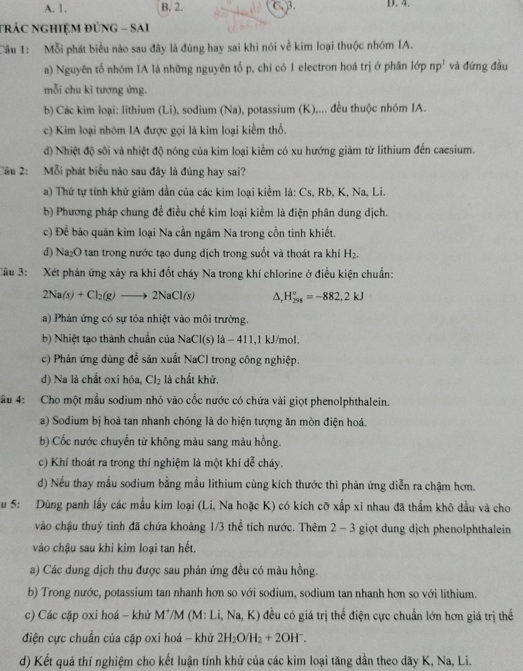 A. 1. B. 2. C, )3. D. 4.
trÁC nGHIệM đÚNG - SAI
Câu 1: Mỗi phát biểu nào sau đây là đúng hay sai khi nói về kim loại thuộc nhóm IA.
a) Nguyên tố nhóm IA là những nguyên tố p, chỉ có 1 electron hoá trị ở phân ldpnp^1 và đứng đầu
mỗi chu kì tương ứng.
b) Các kim loại: lithium (Li), sodium (Na), potassium (K),... đều thuộc nhóm IA.
c) Kim loại nhóm IA được gọi là kim loại kiểm thổ.
d) Nhiệt độ sôi và nhiệt độ nóng của kim loại kiểm có xu hướng giảm từ lithium đến caesium.
Câu 2: Mỗi phát biểu nào sau đây là đúng hay sai?
a) Thứ tự tính khử giảm dần của các kim loại kiềm là: Cs, Rb, K, Na, Li.
b) Phương pháp chung đề điều chế kim loại kiềm là điện phân dung dịch.
c) Đề bảo quản kim loại Na cần ngâm Na trong cồn tinh khiết.
d) Na₂O tan trong nước tạo dung dịch trong suốt và thoát ra khí H_2.
Câu 3:   Xét phản ứng xảy ra khi đốt cháy Na trong khí chlorine ở điều kiện chuẩn:
2Na(s)+Cl_2(g)to 2NaCl(s)
△ _r H_(298)°=-882,2kJ
a) Phản ứng có sự tỏa nhiệt vào môi trường.
b) Nhiệt tạo thành chuẩn của Na CI(s ) là - 411,1 kJ/mol.
c) Phản ứng dùng để sản xuất NaCl trong công nghiệp.
d) Na là chất oxi hóa, Cl_2 là chất khử.
ầu 4: Cho một mẫu sodium nhỏ vào cốc nước có chứa vài giọt phenolphthalein.
a) Sodium bị hoà tan nhanh chóng là do hiện tượng ăn mòn điện hoá.
b) Cốc nước chuyển từ không màu sang màu hồng.
c) Khí thoát ra trong thí nghiệm là một khí dễ cháy.
d) Nếu thay mẫu sodium bằng mẫu lithium cùng kích thước thì phản ứng diễn ra chậm hơn.
Su 5: Dùng panh lấy các mẫu kim loại (Li, Na hoặc K) có kích cỡ xấp xỉ nhau đã thẩm khô dầu và cho
vào chậu thuỷ tinh đã chứa khoảng 1/3 thể tích nước. Thêm 2 - 3 giọt dung dịch phenolphthalein
vào chậu sau khi kim loại tan hết.
a) Các dung dịch thu được sau phản ứng đều có màu hồng.
b) Trong nước, potassium tan nhanh hơn so với sodium, sodium tan nhanh hơn so với lithium.
c) Các cặp oxi hoá - khử M^+/M 1 (M: Li, Na,K) đều có giá trị thế điện cực chuẩn lớn hơn giá trị thể
điện cực chuẩn của cặp oxi hoá - khử 2H_2O/H_2+2OH^-.
d) Kết quả thí nghiệm cho kết luận tính khử của các kim loại tăng dần theo dãy K, Na, Li.