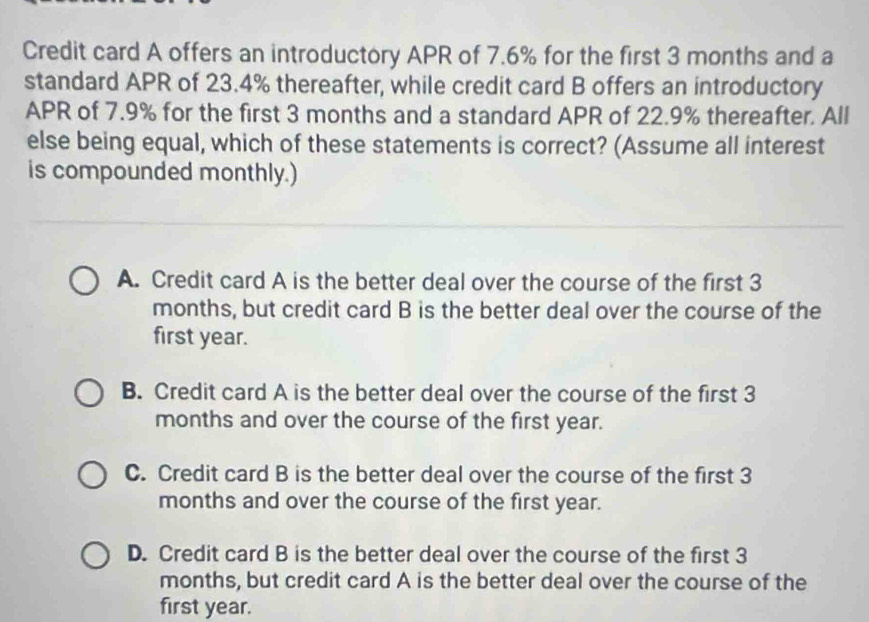 Credit card A offers an introductory APR of 7.6% for the first 3 months and a
standard APR of 23.4% thereafter, while credit card B offers an introductory
APR of 7.9% for the first 3 months and a standard APR of 22.9% thereafter. All
else being equal, which of these statements is correct? (Assume all interest
is compounded monthly.)
A. Credit card A is the better deal over the course of the first 3
months, but credit card B is the better deal over the course of the
first year.
B. Credit card A is the better deal over the course of the first 3
months and over the course of the first year.
C. Credit card B is the better deal over the course of the first 3
months and over the course of the first year.
D. Credit card B is the better deal over the course of the first 3
months, but credit card A is the better deal over the course of the
first year.