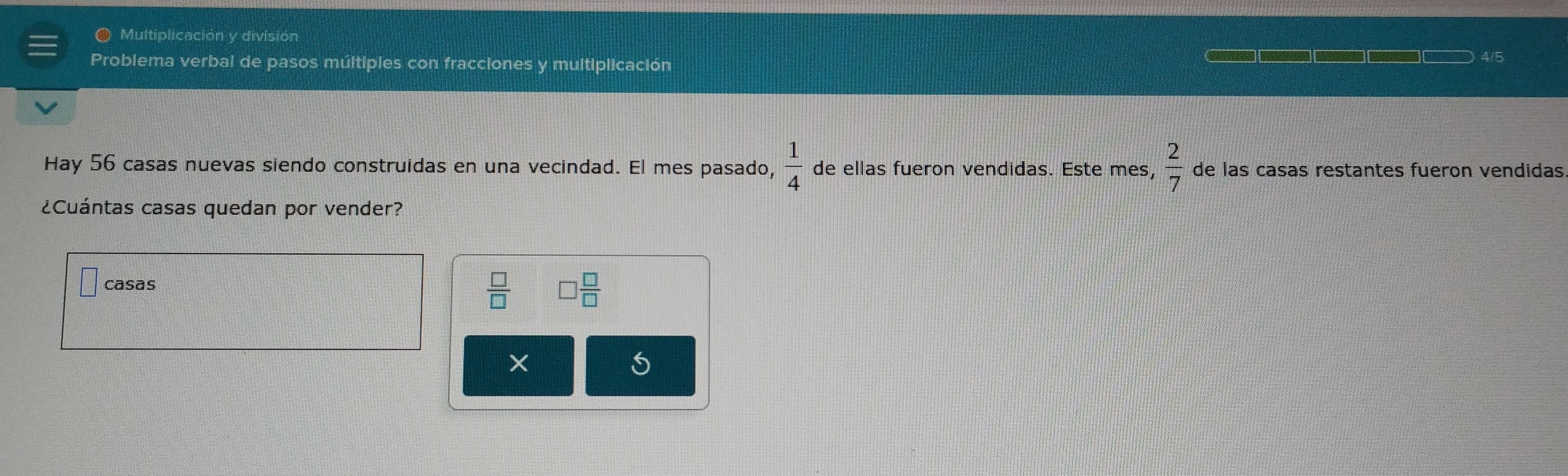 Multiplicación y división
Problema verbal de pasos múltiples con fracciones y multiplicación 4/5
 1/4 
Hay 56 casas nuevas siendo construidas en una vecindad. El mes pasado, de ellas fueron vendidas. Este mes,  2/7  de las casas restantes fueron vendidas
¿Cuántas casas quedan por vender?
casas
 □ /□   □  □ /□  
5