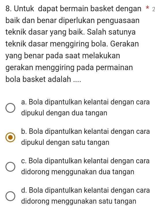 Untuk dapat bermain basket dengan * 2
baik dan benar diperlukan penguasaan
teknik dasar yang baik. Salah satunya
teknik dasar menggiring bola. Gerakan
yang benar pada saat melakukan
gerakan menggiring pada permainan
bola basket adalah ....
a. Bola dipantulkan kelantai dengan cara
dipukul dengan dua tangan
b. Bola dipantulkan kelantai dengan cara
dipukul dengan satu tangan
c. Bola dipantulkan kelantai dengan cara
didorong menggunakan dua tangan
d. Bola dipantulkan kelantai dengan cara
didorong menggunakan satu tangan