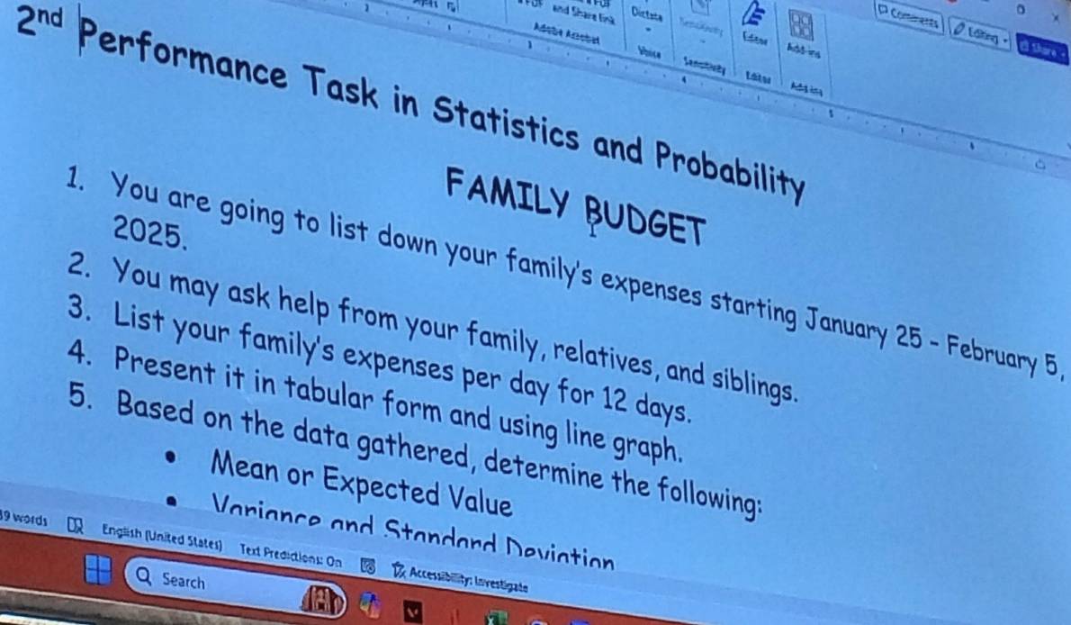 Distzta 
。 
FOF and Share Eink Nemskentg Edene 
C Conánents 0 Liking - 
Adsba Arstal Whise Sensitially 
Share 
1 Láte 
A in 
2^(nd) Performance Task in Statistics and Probability 
3 
^ 
FAMILY BUDGET 
2025. 
1. You are going to list down your family's expenses starting January 25 - February 5 
2. You may ask help from your family, relatives, and siblings. 
3. List your family's expenses per day for 12 days. 
4. Present it in tabular form and using line graph. 
5. Based on the data gathered, determine the following: 
Mean or Expected Value 
Variance and Standard Deviation 
19 words Engäish (United States) Text Predictions: On Accessibility: Investigate 
Search