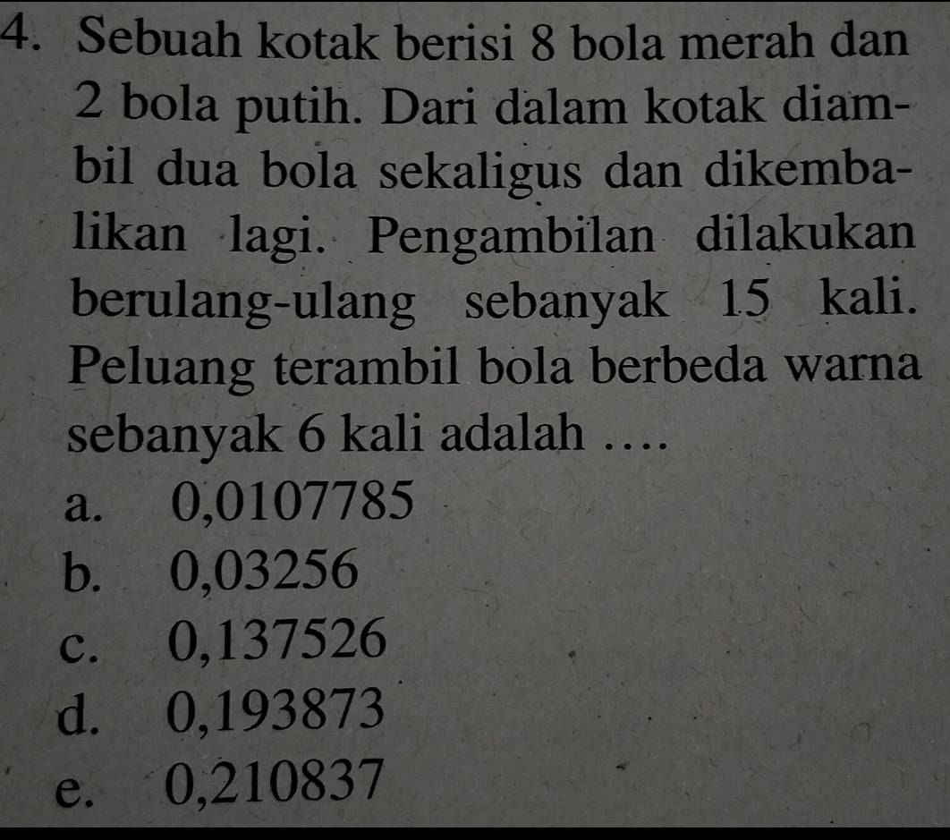 Sebuah kotak berisi 8 bola merah dan
2 bola putih. Dari dalam kotak diam-
bil dua bola sekaligus dan dikemba-
likan lagi. Pengambilan dilakukan
berulang-ulang sebanyak 15 kali.
Peluang terambil bola berbeda warna
sebanyak 6 kali adalah …
a. 0,0107785
b. 0,03256
c. 0,137526
d. 0,193873
e. 0,210837