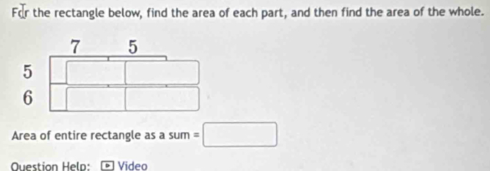 the rectangle below, find the area of each part, and then find the area of the whole.
7 5
5
6
Area of entire rectangle as a sum =□ 
Question Help: Video