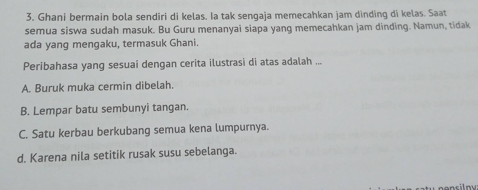 Ghani bermain bola sendiri di kelas. Ia tak sengaja memecahkan jam dinding di kelas. Saat
semua siswa sudah masuk. Bu Guru menanyai siapa yang memecahkan jam dinding. Namun, tidak
ada yang mengaku, termasuk Ghani.
Peribahasa yang sesuai dengan cerita ilustrasi di atas adalah ...
A. Buruk muka cermin dibelah.
B. Lempar batu sembunyi tangan.
C. Satu kerbau berkubang semua kena lumpurnya.
d. Karena nila setitik rusak susu sebelanga.
nensilny