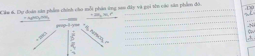 Dữ 
Câu 6. Dự đoán sản phẩm chính cho mỗi phản ứng sau đây và gọi tên các sản phẩm đó. 
_ +2H_2, Ni, t°
_
+AgNO_3/NH_3
prop-1-yne -N
+2HCl
+H_2, Pd/PbCO_3, t^o ___ 
C