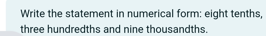 Write the statement in numerical form: eight tenths, 
three hundredths and nine thousandths.