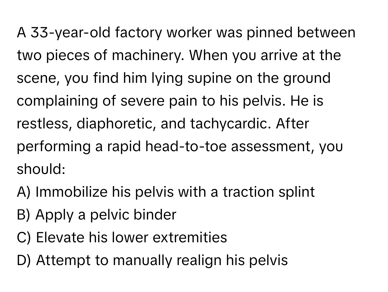 A 33-year-old factory worker was pinned between two pieces of machinery. When you arrive at the scene, you find him lying supine on the ground complaining of severe pain to his pelvis. He is restless, diaphoretic, and tachycardic. After performing a rapid head-to-toe assessment, you should:

A) Immobilize his pelvis with a traction splint 
B) Apply a pelvic binder 
C) Elevate his lower extremities 
D) Attempt to manually realign his pelvis