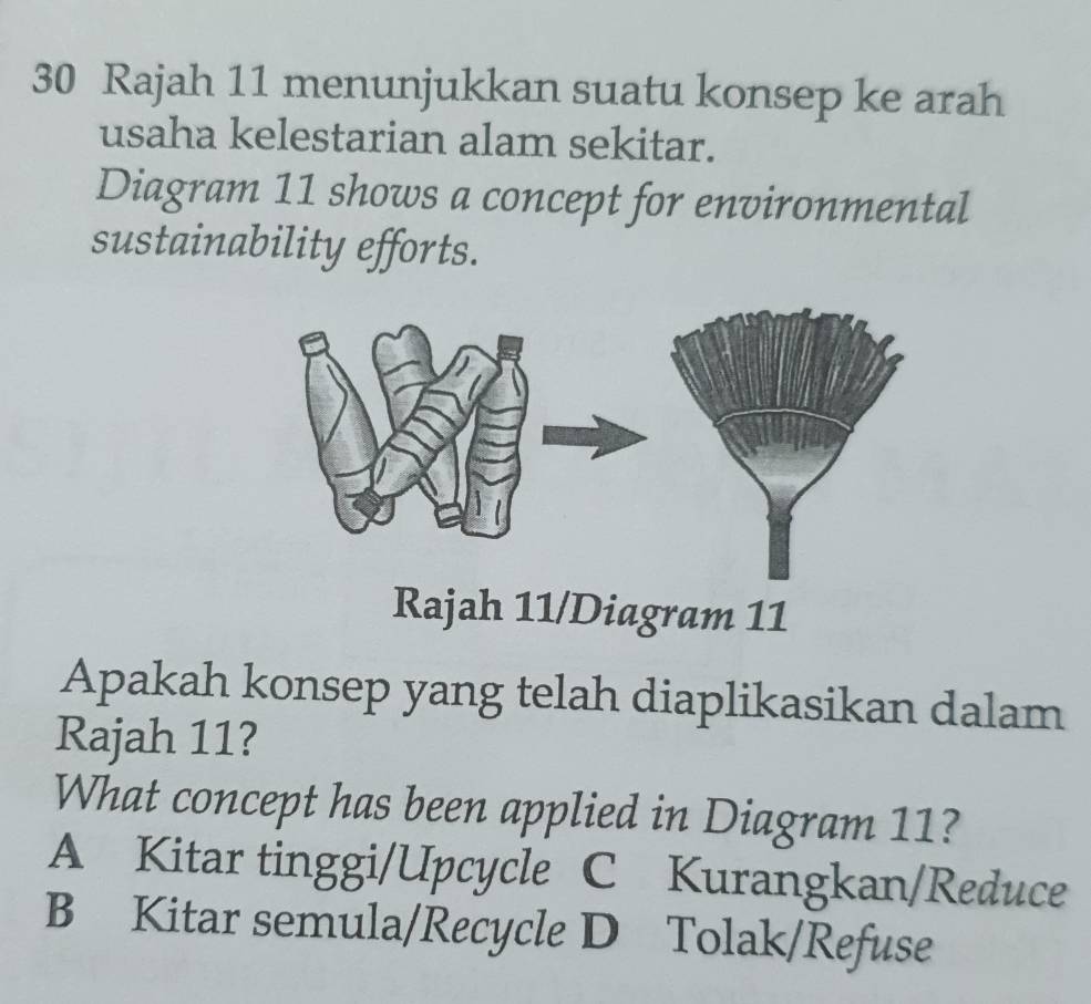 Rajah 11 menunjukkan suatu konsep ke arah
usaha kelestarian alam sekitar.
Diagram 11 shows a concept for environmental
sustainability efforts.
Rajah 11/Diagram 11
Apakah konsep yang telah diaplikasikan dalam
Rajah 11?
What concept has been applied in Diagram 11?
A Kitar tinggi/Upcycle C Kurangkan/Reduce
B Kitar semula/Recycle D Tolak/Refuse