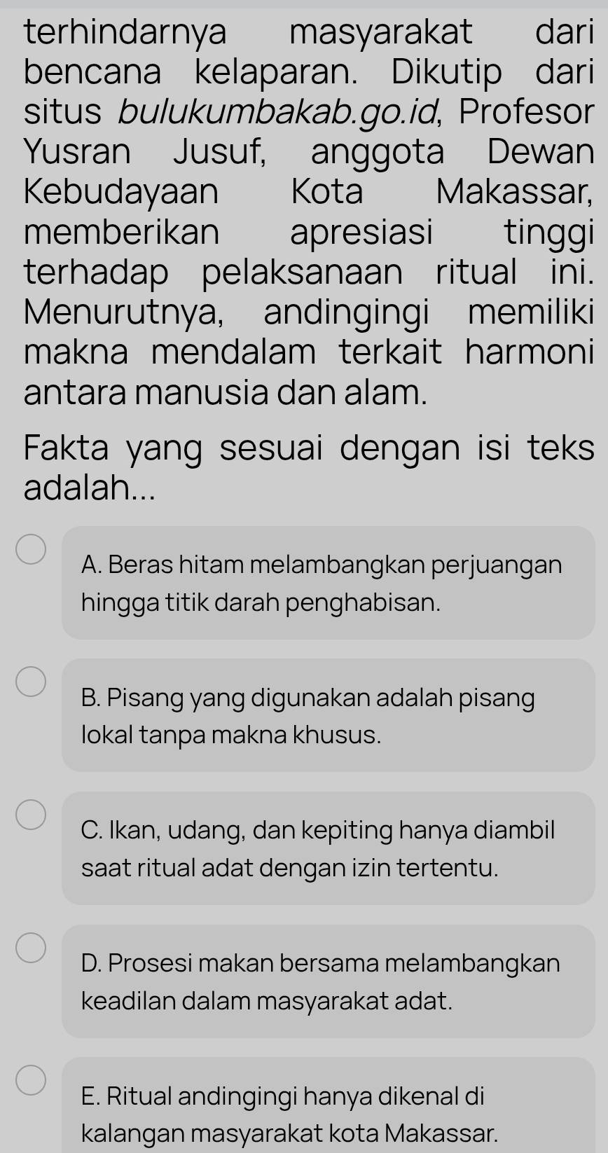 terhindarnya masyarakat dari
bencana kelaparan. Dikutip dari
situs bulukumbakab.go.id, Profesor
Yusran Jusuf, anggota Dewan
Kebudayaan Kota Makassar,
memberikan apresiasi tinggi
terhadap pelaksanaan ritual ini.
Menurutnya, andingingi memiliki
makna mendalam terkait harmoni
antara manusia dan alam.
Fakta yang sesuai dengan isi teks
adalah...
A. Beras hitam melambangkan perjuangan
hingga titik darah penghabisan.
B. Pisang yang digunakan adalah pisang
lokal tanpa makna khusus.
C. Ikan, udang, dan kepiting hanya diambil
saat ritual adat dengan izin tertentu.
D. Prosesi makan bersama melambangkan
keadilan dalam masyarakat adat.
E. Ritual andingingi hanya dikenal di
kalangan masyarakat kota Makassar.