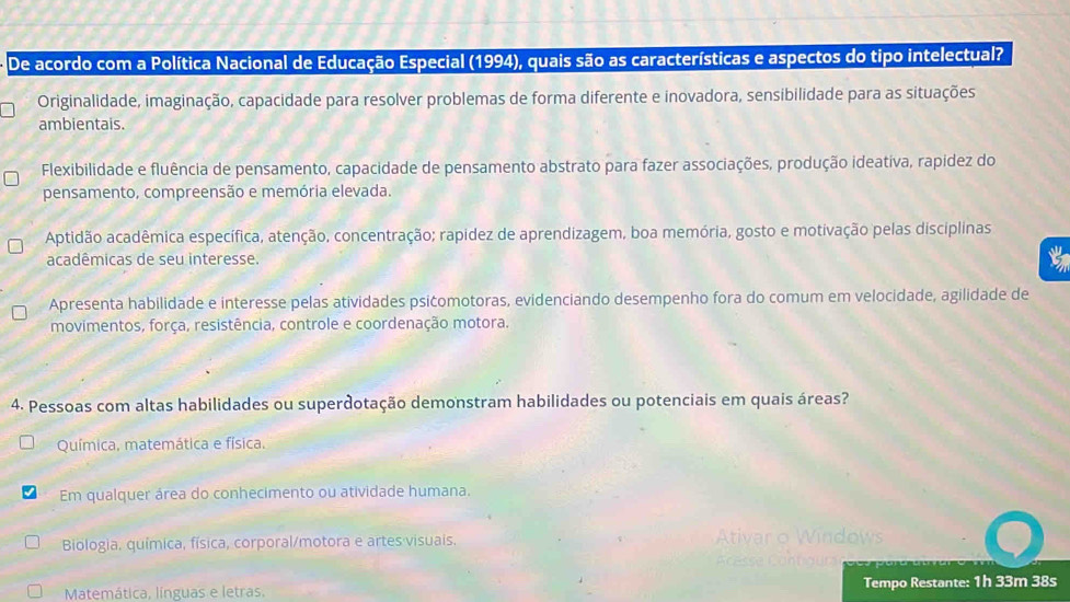 De acordo com a Política Nacional de Educação Especial (1994), quais são as características e aspectos do tipo intelectual?
Originalidade, imaginação, capacidade para resolver problemas de forma diferente e inovadora, sensibilidade para as situações
ambientais.
Flexibilidade e fluência de pensamento, capacidade de pensamento abstrato para fazer associações, produção ideativa, rapídez do
pensamento, compreensão e memória elevada.
Aptidão acadêmica específica, atenção, concentração; rapidez de aprendizagem, boa memória, gosto e motivação pelas disciplinas
acadêmicas de seu interesse.
Apresenta habilidade e interesse pelas atividades psićomotoras, evidenciando desempenho fora do comum em velocidade, agilidade de
movimentos, força, resistência, controle e coordenação motora.
4. Pessoas com altas habilidades ou superdotação demonstram habilidades ou potenciais em quais áreas?
Química, matemática e física.
Em qualquer área do conhecimento ou atividade humana.
Biologia, química, física, corporal/motora e artes visuais.
Matemática, línguas e letras. Tempo Restante: 1h 33m 38s