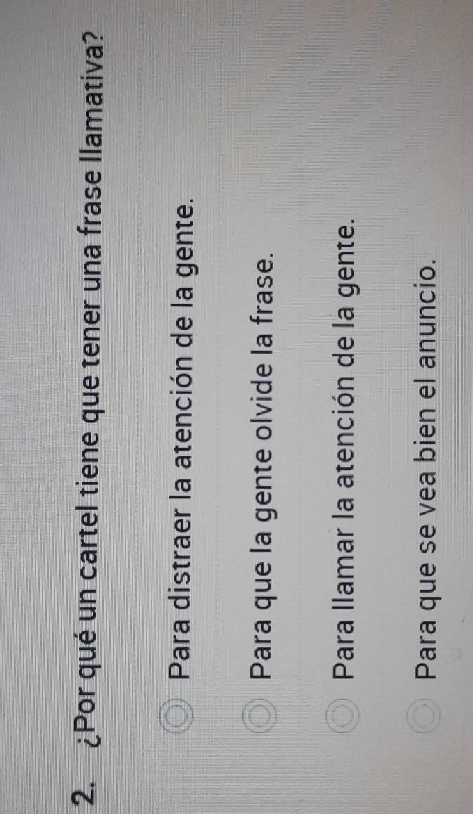 ¿Por qué un cartel tiene que tener una frase llamativa?
Para distraer la atención de la gente.
Para que la gente olvide la frase.
Para llamar la atención de la gente.
Para que se vea bien el anuncio.