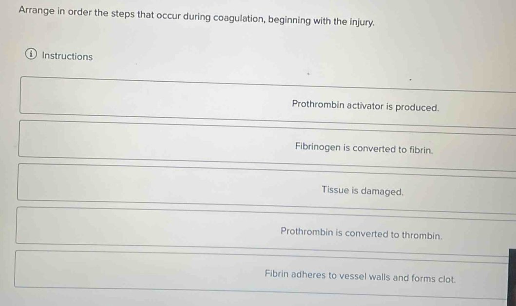 Arrange in order the steps that occur during coagulation, beginning with the injury. 
Instructions 
Prothrombin activator is produced. 
Fibrinogen is converted to fibrin. 
Tissue is damaged. 
Prothrombin is converted to thrombin. 
Fibrin adheres to vessel walls and forms clot.